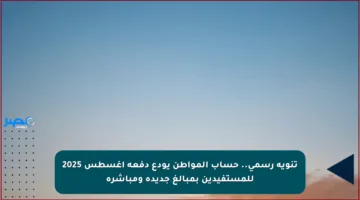 تنويه رسمي.. حساب المواطن يودع دفعة أغسطس 2025 للمستفيدين بمبالغ جديدة ومباشرة